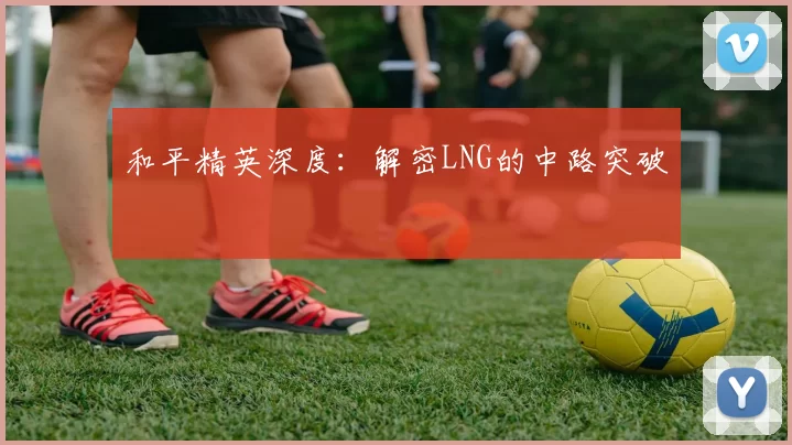 和平精英深度：解密LNG的中路突破