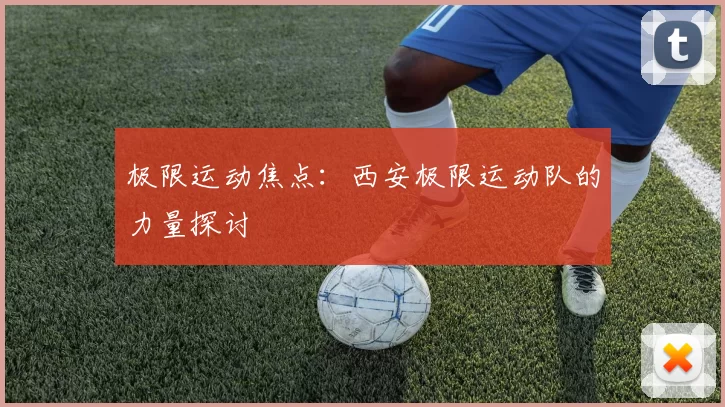 极限运动焦点：西安极限运动队的力量探讨