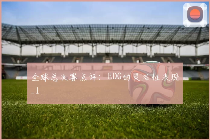 全球总决赛点评：EDG的灵活性表现_1