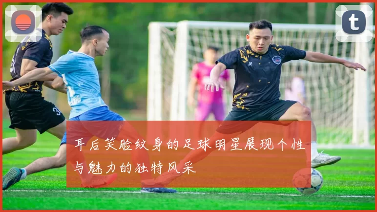 耳后笑脸纹身的足球明星展现个性与魅力的独特风采